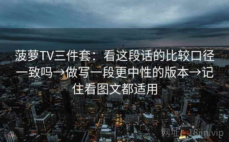 菠萝TV三件套：看这段话的比较口径一致吗→做写一段更中性的版本→记住看图文都适用  第1张