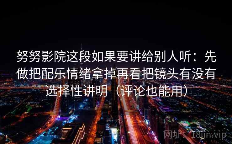努努影院这段如果要讲给别人听：先做把配乐情绪拿掉再看把镜头有没有选择性讲明（评论也能用）