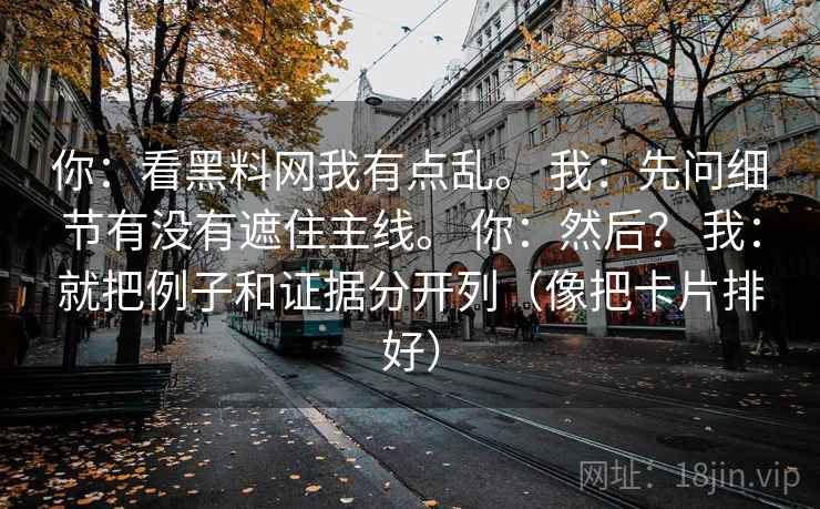 你:看黑料网我有点乱。 我:先问细节有没有遮住主线。 你:然后? 我:就把例子和证据分开列(像把卡片排好) 第2张 你:看黑料网我有点乱。 我:先问细节有没有遮住主线。 你:然后? 我:就把例子和证据分开列(像把卡片排好) 第2张