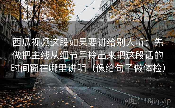 西瓜视频这段如果要讲给别人听：先做把主线从细节里拎出来把这段话的时间窗在哪里讲明（像给句子做体检）  第2张