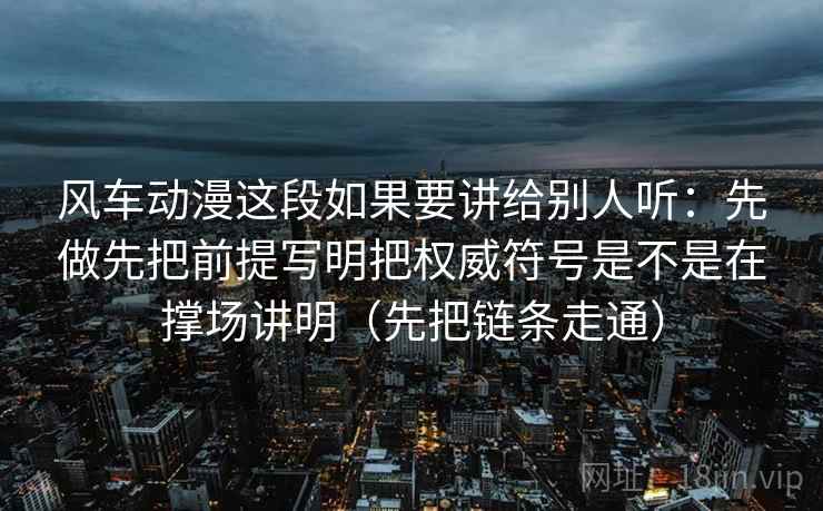 风车动漫这段如果要讲给别人听：先做先把前提写明把权威符号是不是在撑场讲明（先把链条走通）