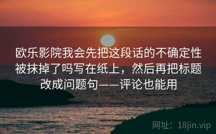 欧乐影院我会先把这段话的不确定性被抹掉了吗写在纸上，然后再把标题改成问题句——评论也能用
