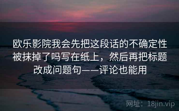 欧乐影院我会先把这段话的不确定性被抹掉了吗写在纸上，然后再把标题改成问题句——评论也能用  第2张