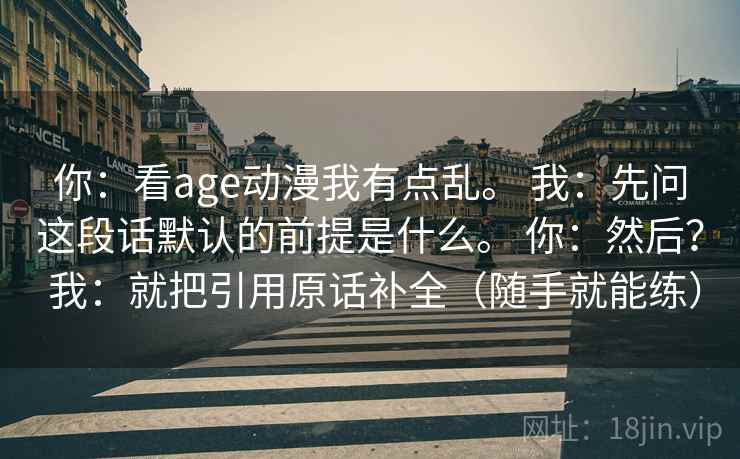 你：看age动漫我有点乱。 我：先问这段话默认的前提是什么。 你：然后？ 我：就把引用原话补全（随手就能练）