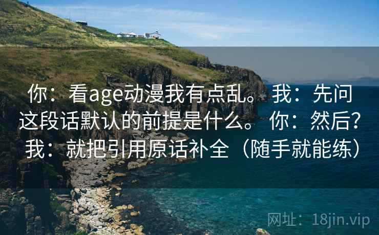 你:看age动漫我有点乱。 我:先问这段话默认的前提是什么。 你:然后? 我:就把引用原话补全(随手就能练) 第2张 你:看age动漫我有点乱。 我:先问这段话默认的前提是什么。 你:然后? 我:就把引用原话补全(随手就能练) 第2张