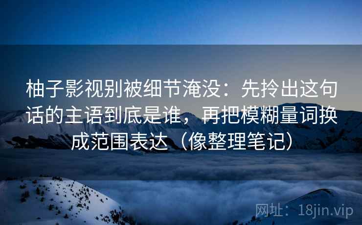 柚子影视别被细节淹没:先拎出这句话的主语到底是谁,再把模糊量词换成范围表达(像整理笔记) 第2张 柚子影视别被细节淹没:先拎出这句话的主语到底是谁,再把模糊量词换成范围表达(像整理笔记) 第2张
