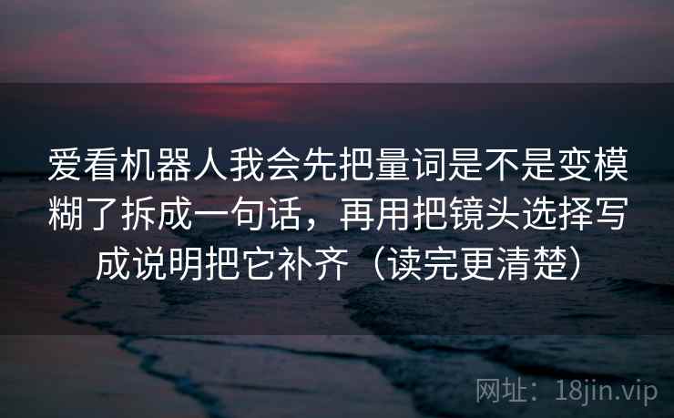 爱看机器人我会先把量词是不是变模糊了拆成一句话，再用把镜头选择写成说明把它补齐（读完更清楚）