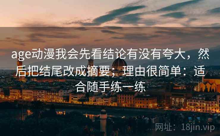 age动漫我会先看结论有没有夸大,然后把结尾改成摘要;理由很简单:适合随手练一练 第2张 age动漫我会先看结论有没有夸大,然后把结尾改成摘要;理由很简单:适合随手练一练 第2张