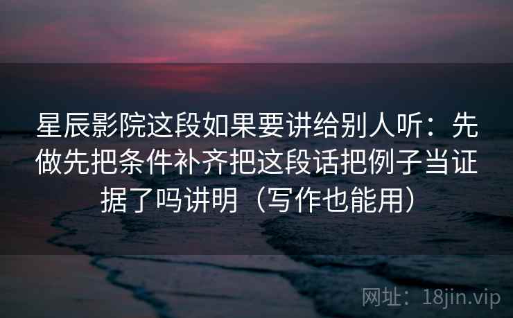 星辰影院这段如果要讲给别人听：先做先把条件补齐把这段话把例子当证据了吗讲明（写作也能用）