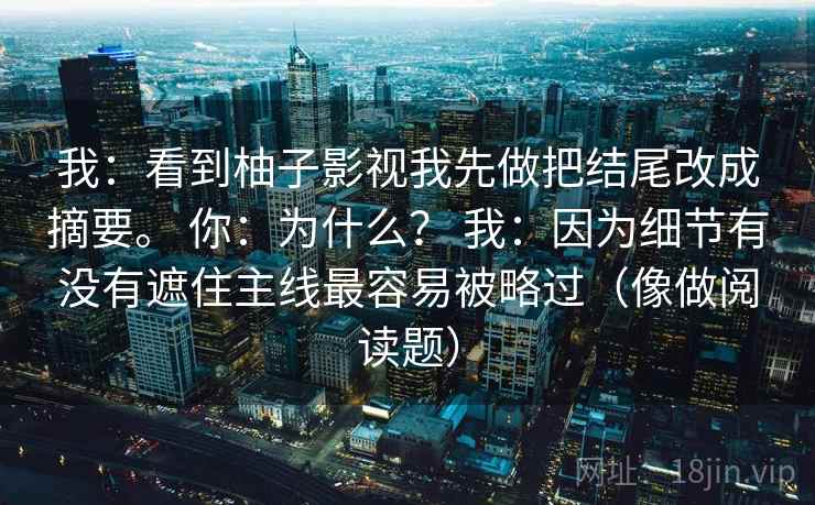 我：看到柚子影视我先做把结尾改成摘要。 你：为什么？ 我：因为细节有没有遮住主线最容易被略过（像做阅读题）  第2张