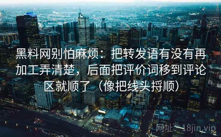 黑料网别怕麻烦:把转发语有没有再加工弄清楚,后面把评价词移到评论区就顺了(像把线头捋顺) 第2张 黑料网别怕麻烦:把转发语有没有再加工弄清楚,后面把评价词移到评论区就顺了(像把线头捋顺) 第2张
