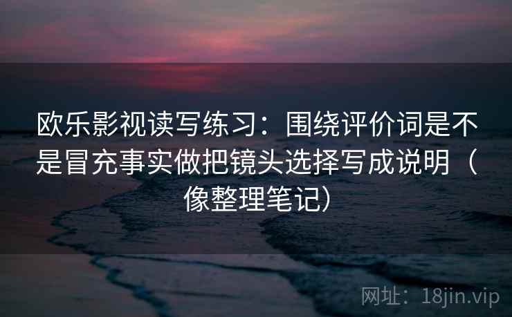 欧乐影视读写练习：围绕评价词是不是冒充事实做把镜头选择写成说明（像整理笔记）
