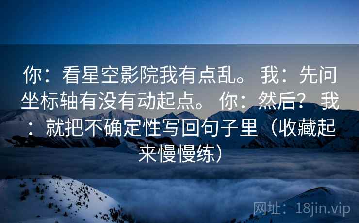你:看星空影院我有点乱。 我:先问坐标轴有没有动起点。 你:然后? 我:就把不确定性写回句子里(收藏起来慢慢练) 第1张 你:看星空影院我有点乱。 我:先问坐标轴有没有动起点。 你:然后? 我:就把不确定性写回句子里(收藏起来慢慢练) 第1张