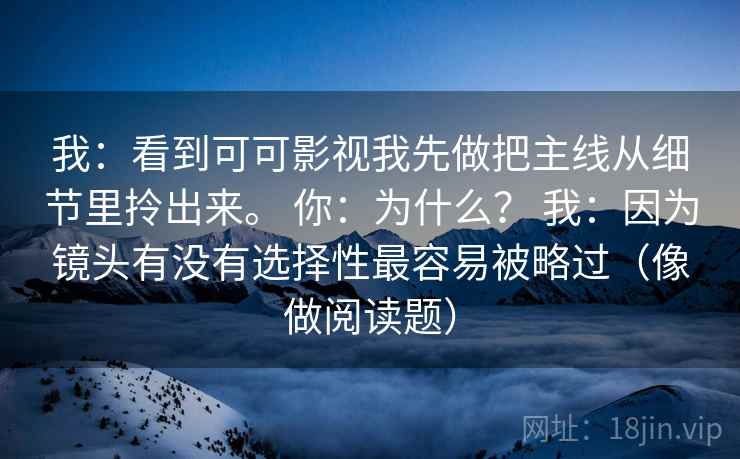 我:看到可可影视我先做把主线从细节里拎出来。 你:为什么? 我:因为镜头有没有选择性最容易被略过(像做阅读题) 第1张 我:看到可可影视我先做把主线从细节里拎出来。 你:为什么? 我:因为镜头有没有选择性最容易被略过(像做阅读题) 第1张