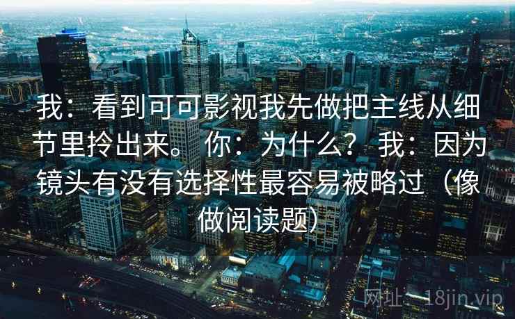 我:看到可可影视我先做把主线从细节里拎出来。 你:为什么? 我:因为镜头有没有选择性最容易被略过(像做阅读题) 第2张 我:看到可可影视我先做把主线从细节里拎出来。 你:为什么? 我:因为镜头有没有选择性最容易被略过(像做阅读题) 第2张
