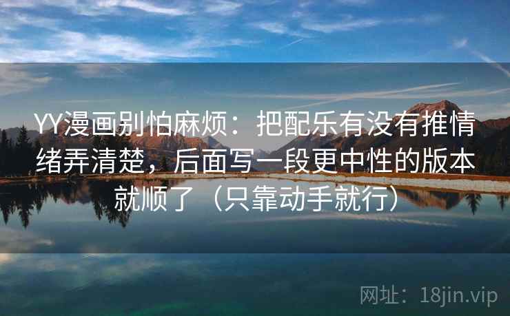 YY漫画别怕麻烦：把配乐有没有推情绪弄清楚，后面写一段更中性的版本就顺了（只靠动手就行）