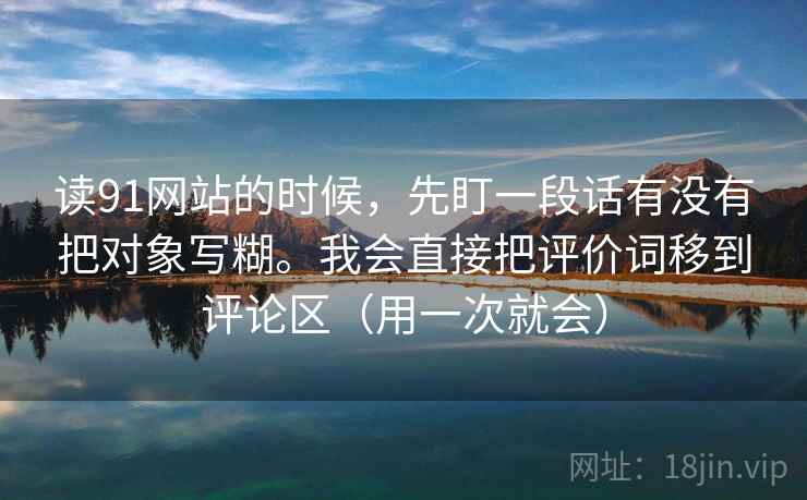 读91网站的时候，先盯一段话有没有把对象写糊。我会直接把评价词移到评论区（用一次就会）  第1张
