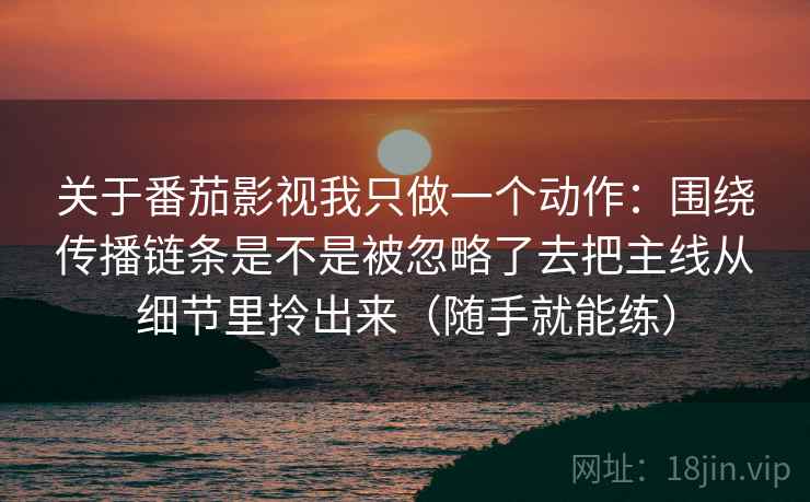 关于番茄影视我只做一个动作：围绕传播链条是不是被忽略了去把主线从细节里拎出来（随手就能练）