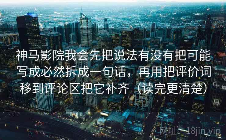 神马影院我会先把说法有没有把可能写成必然拆成一句话，再用把评价词移到评论区把它补齐（读完更清楚）  第2张