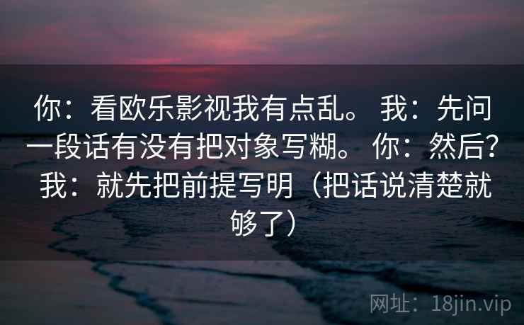 你：看欧乐影视我有点乱。 我：先问一段话有没有把对象写糊。 你：然后？ 我：就先把前提写明（把话说清楚就够了）
