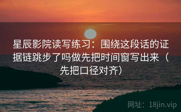 星辰影院读写练习：围绕这段话的证据链跳步了吗做先把时间窗写出来（先把口径对齐）  第2张