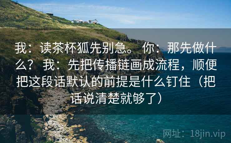 我:读茶杯狐先别急。 你:那先做什么? 我:先把传播链画成流程,顺便把这段话默认的前提是什么钉住(把话说清楚就够了) 第2张 我:读茶杯狐先别急。 你:那先做什么? 我:先把传播链画成流程,顺便把这段话默认的前提是什么钉住(把话说清楚就够了) 第2张