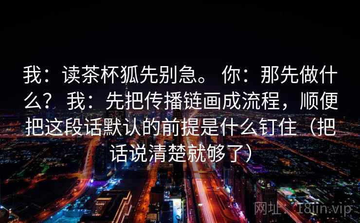 我:读茶杯狐先别急。 你:那先做什么? 我:先把传播链画成流程,顺便把这段话默认的前提是什么钉住(把话说清楚就够了) 第1张 我:读茶杯狐先别急。 你:那先做什么? 我:先把传播链画成流程,顺便把这段话默认的前提是什么钉住(把话说清楚就够了) 第1张